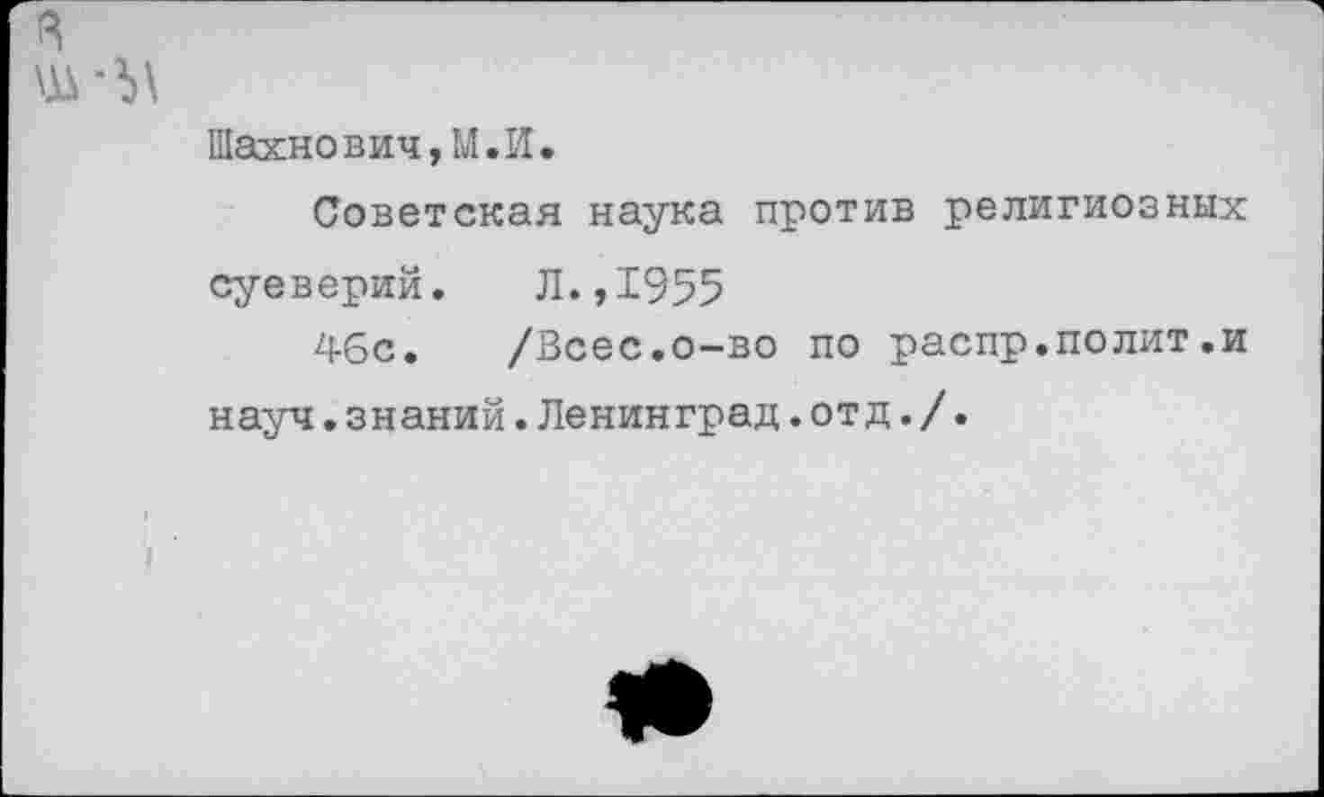 ﻿Шахнович,М.И.
Советская наука против религиозных суеверий. Л.,1955
46с. /Всес.о-во по распр.полит.и науч.знаний.Ленинград.отд./.